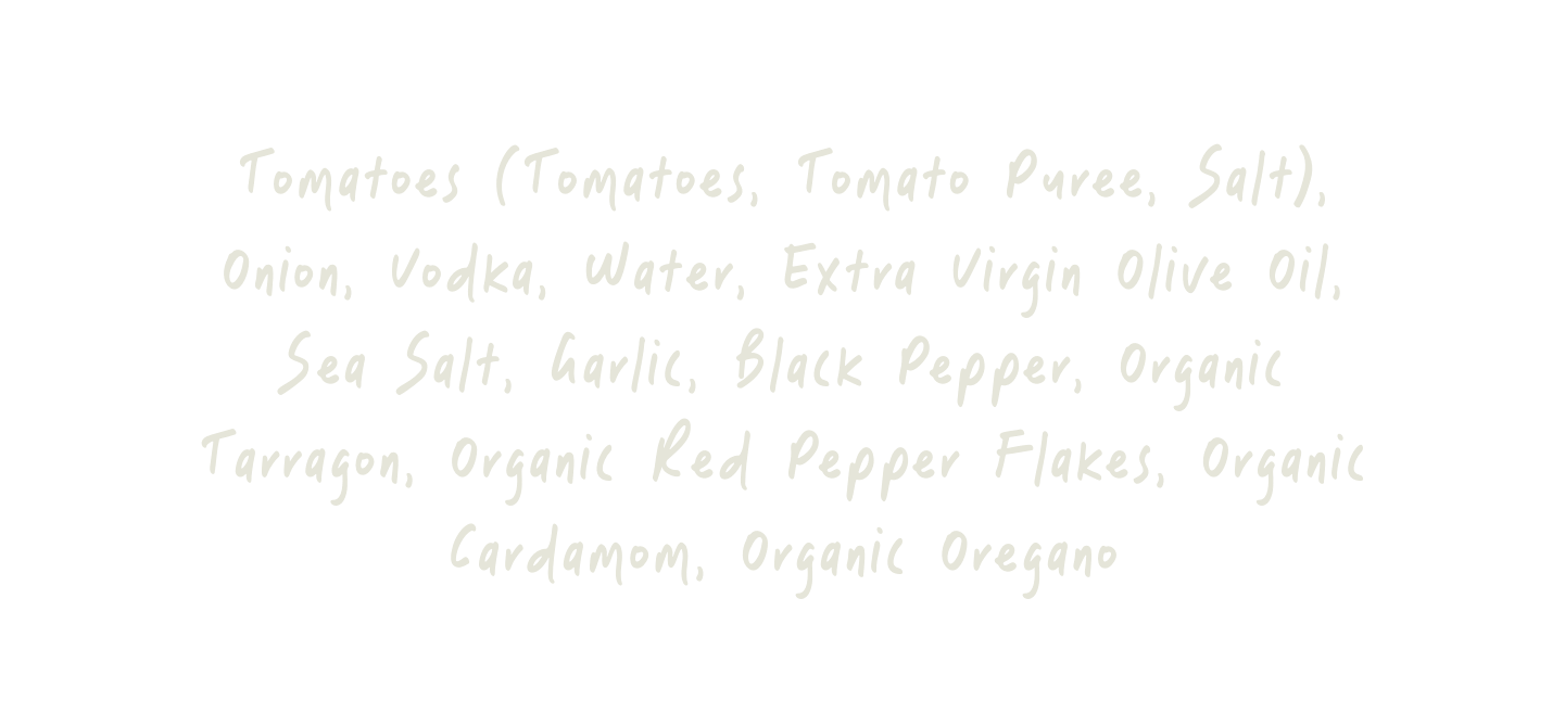 Tomatoes, Onion, Vodka, Water, Extra Virgin Olive Oil, Salt, Garlic, Black Pepper, Organic Tarragon, Organic Crushed Red Pepper Flakes, Organic Cardamom, Organic Oregano.