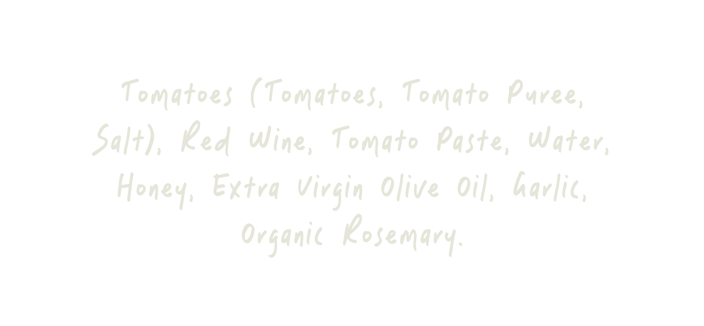Tomatoes (Tomatoes, Tomato Puree, Salt), Red Wine, Tomato Paste, Water, Honey, Extra Virgin Olive Oil, Garlic, Organic Rosemary.